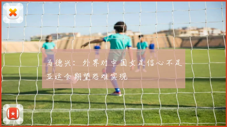 马德兴：外界对中国女足信心不足亚运会期望恐难实现