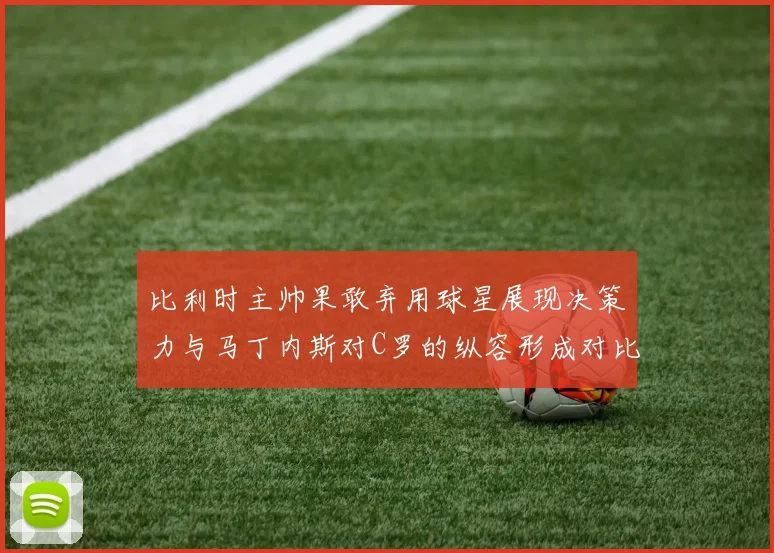 比利时主帅果敢弃用球星展现决策力与马丁内斯对C罗的纵容形成对比
