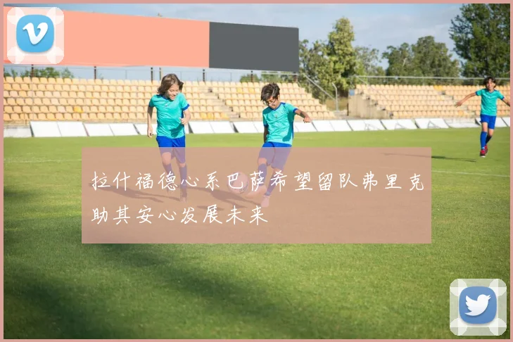 拉什福德心系巴萨希望留队弗里克助其安心发展未来