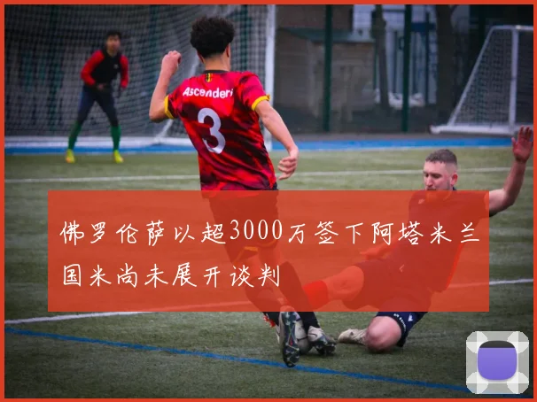佛罗伦萨以超3000万签下阿塔米兰国米尚未展开谈判