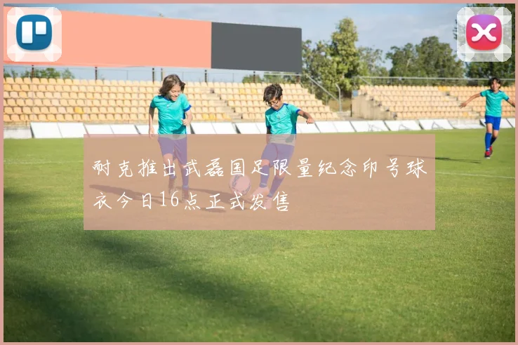 耐克推出武磊国足限量纪念印号球衣今日16点正式发售