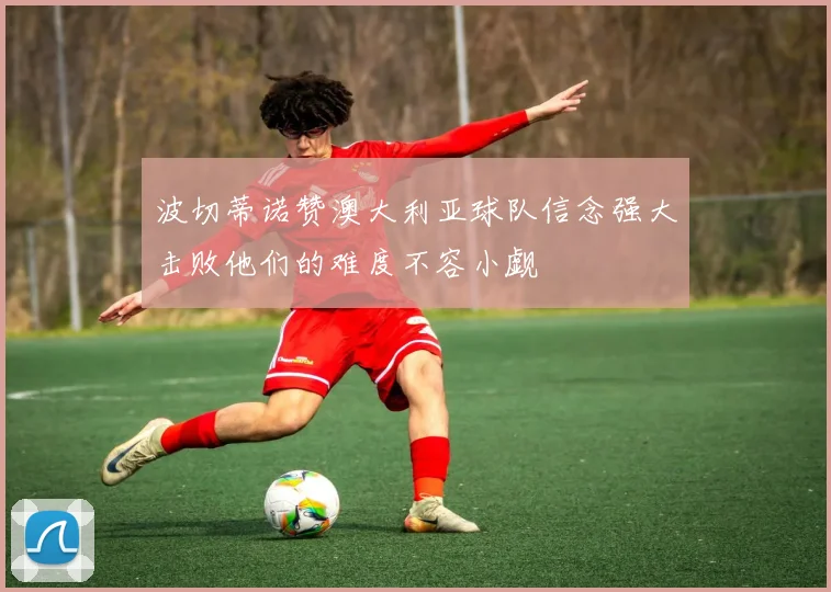 波切蒂诺赞澳大利亚球队信念强大击败他们的难度不容小觑