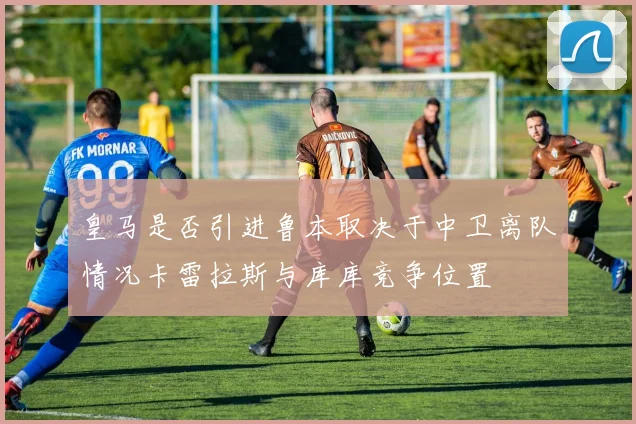 皇马是否引进鲁本取决于中卫离队情况卡雷拉斯与库库竞争位置