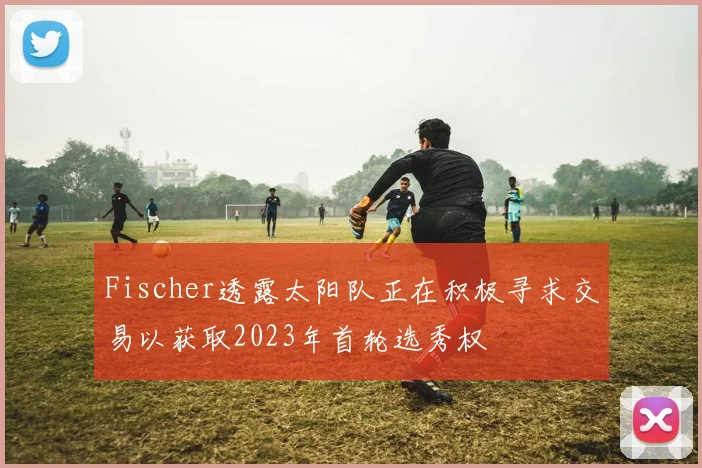 Fischer透露太阳队正在积极寻求交易以获取2023年首轮选秀权