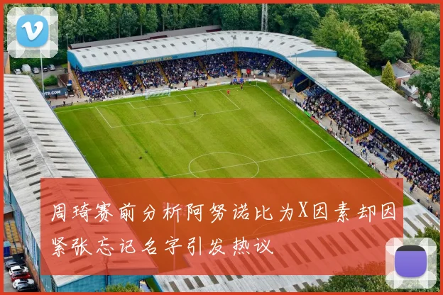 周琦赛前分析阿努诺比为X因素却因紧张忘记名字引发热议