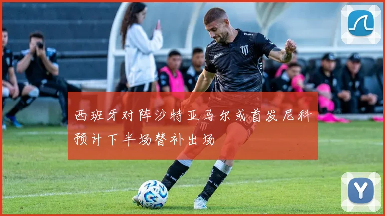 西班牙对阵沙特亚马尔或首发尼科预计下半场替补出场