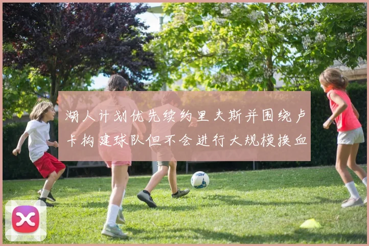 湖人计划优先续约里夫斯并围绕卢卡构建球队但不会进行大规模换血