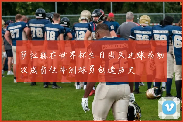 萨拉赫在世界杯生日当天进球或助攻成首位非洲球员创造历史
