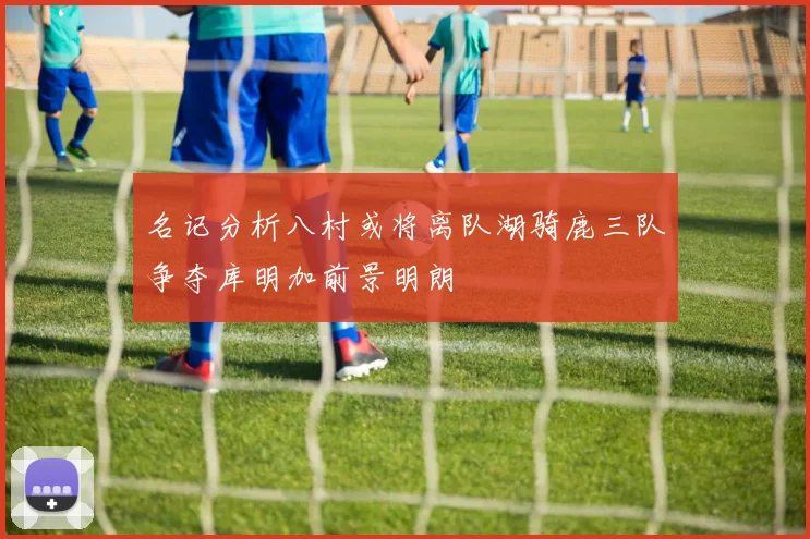 名记分析八村或将离队湖骑鹿三队争夺库明加前景明朗